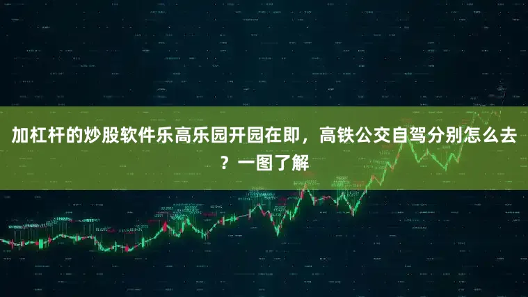 加杠杆的炒股软件乐高乐园开园在即，高铁公交自驾分别怎么去？一图了解