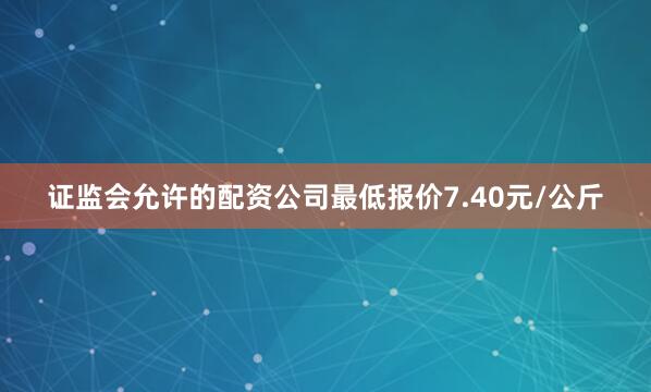 证监会允许的配资公司最低报价7.40元/公斤