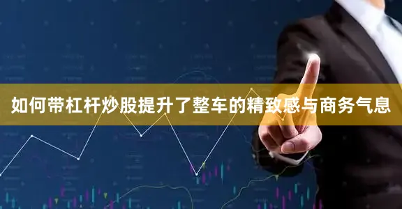 如何带杠杆炒股提升了整车的精致感与商务气息