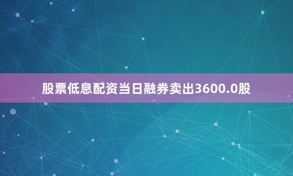 股票低息配资当日融券卖出3600.0股