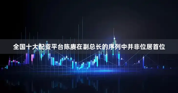 全国十大配资平台陈赓在副总长的序列中并非位居首位