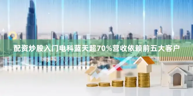 配资炒股入门电科蓝天超70%营收依赖前五大客户