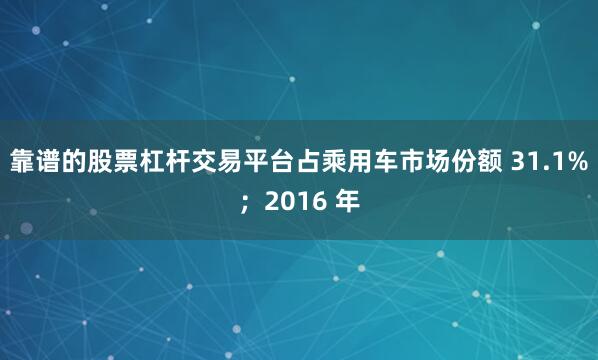 靠谱的股票杠杆交易平台占乘用车市场份额 31.1%；2016 年