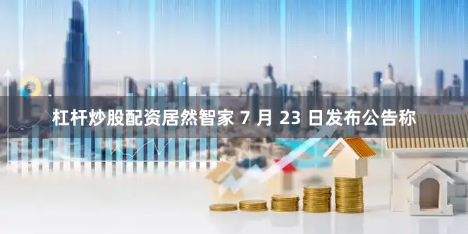 杠杆炒股配资居然智家 7 月 23 日发布公告称