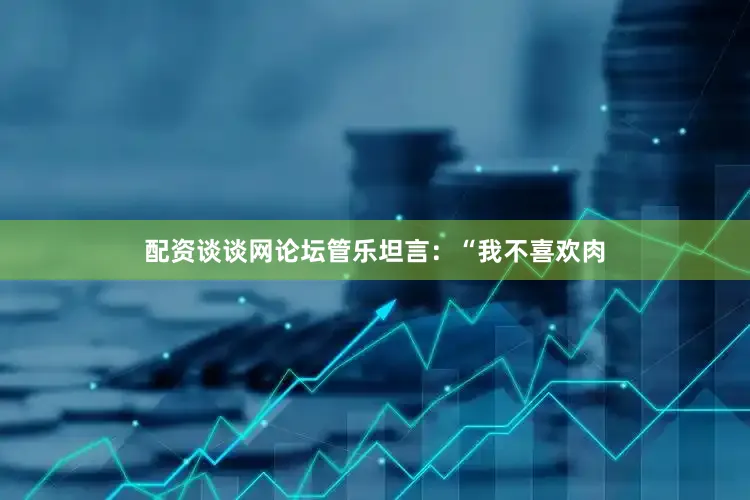 配资谈谈网论坛管乐坦言：“我不喜欢肉