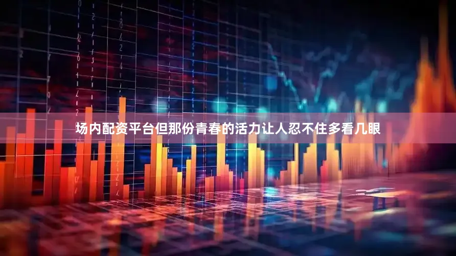 场内配资平台但那份青春的活力让人忍不住多看几眼