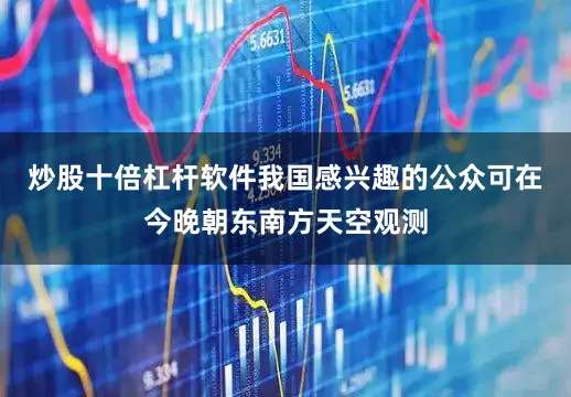炒股十倍杠杆软件我国感兴趣的公众可在今晚朝东南方天空观测