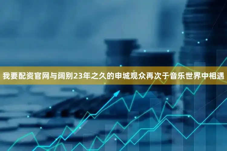 我要配资官网与阔别23年之久的申城观众再次于音乐世界中相遇