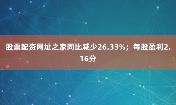股票配资网址之家同比减少26.33%；每股盈利2.16分