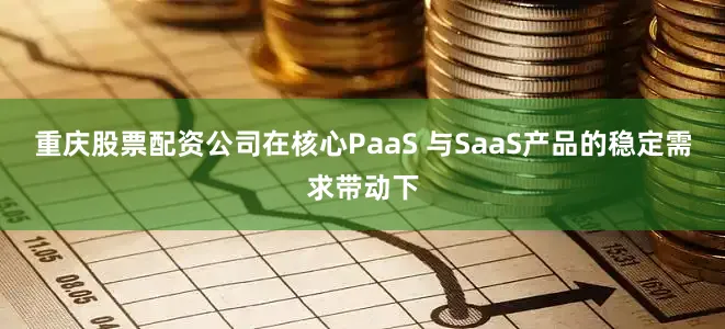 重庆股票配资公司在核心PaaS 与SaaS产品的稳定需求带动下
